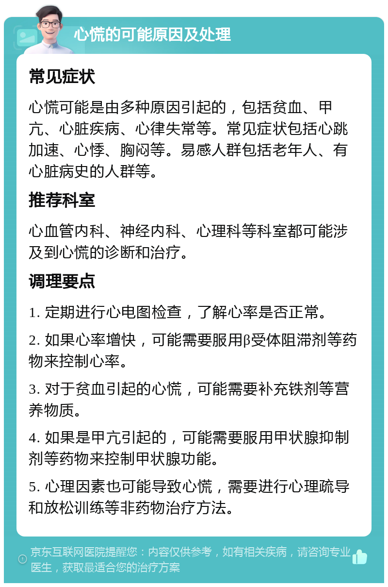 心慌的可能原因及处理 常见症状 心慌可能是由多种原因引起的，包括贫血、甲亢、心脏疾病、心律失常等。常见症状包括心跳加速、心悸、胸闷等。易感人群包括老年人、有心脏病史的人群等。 推荐科室 心血管内科、神经内科、心理科等科室都可能涉及到心慌的诊断和治疗。 调理要点 1. 定期进行心电图检查，了解心率是否正常。 2. 如果心率增快，可能需要服用β受体阻滞剂等药物来控制心率。 3. 对于贫血引起的心慌，可能需要补充铁剂等营养物质。 4. 如果是甲亢引起的，可能需要服用甲状腺抑制剂等药物来控制甲状腺功能。 5. 心理因素也可能导致心慌，需要进行心理疏导和放松训练等非药物治疗方法。