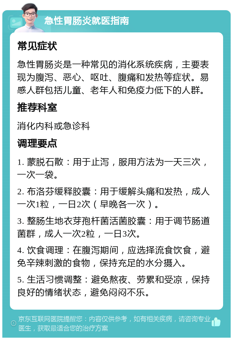 急性胃肠炎就医指南 常见症状 急性胃肠炎是一种常见的消化系统疾病，主要表现为腹泻、恶心、呕吐、腹痛和发热等症状。易感人群包括儿童、老年人和免疫力低下的人群。 推荐科室 消化内科或急诊科 调理要点 1. 蒙脱石散：用于止泻，服用方法为一天三次，一次一袋。 2. 布洛芬缓释胶囊：用于缓解头痛和发热，成人一次1粒，一日2次（早晚各一次）。 3. 整肠生地衣芽孢杆菌活菌胶囊：用于调节肠道菌群，成人一次2粒，一日3次。 4. 饮食调理：在腹泻期间，应选择流食饮食，避免辛辣刺激的食物，保持充足的水分摄入。 5. 生活习惯调整：避免熬夜、劳累和受凉，保持良好的情绪状态，避免闷闷不乐。