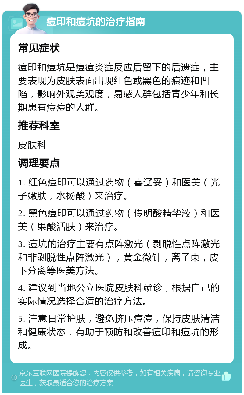 痘印和痘坑的治疗指南 常见症状 痘印和痘坑是痘痘炎症反应后留下的后遗症，主要表现为皮肤表面出现红色或黑色的痕迹和凹陷，影响外观美观度，易感人群包括青少年和长期患有痘痘的人群。 推荐科室 皮肤科 调理要点 1. 红色痘印可以通过药物（喜辽妥）和医美（光子嫩肤，水杨酸）来治疗。 2. 黑色痘印可以通过药物（传明酸精华液）和医美（果酸活肤）来治疗。 3. 痘坑的治疗主要有点阵激光（剥脱性点阵激光和非剥脱性点阵激光），黄金微针，离子束，皮下分离等医美方法。 4. 建议到当地公立医院皮肤科就诊，根据自己的实际情况选择合适的治疗方法。 5. 注意日常护肤，避免挤压痘痘，保持皮肤清洁和健康状态，有助于预防和改善痘印和痘坑的形成。