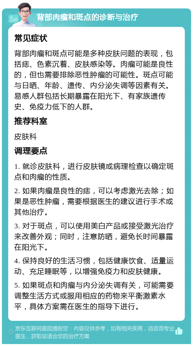 背部肉瘤和斑点的诊断与治疗 常见症状 背部肉瘤和斑点可能是多种皮肤问题的表现，包括痣、色素沉着、皮肤感染等。肉瘤可能是良性的，但也需要排除恶性肿瘤的可能性。斑点可能与日晒、年龄、遗传、内分泌失调等因素有关。易感人群包括长期暴露在阳光下、有家族遗传史、免疫力低下的人群。 推荐科室 皮肤科 调理要点 1. 就诊皮肤科，进行皮肤镜或病理检查以确定斑点和肉瘤的性质。 2. 如果肉瘤是良性的痣，可以考虑激光去除；如果是恶性肿瘤，需要根据医生的建议进行手术或其他治疗。 3. 对于斑点，可以使用美白产品或接受激光治疗来改善外观；同时，注意防晒，避免长时间暴露在阳光下。 4. 保持良好的生活习惯，包括健康饮食、适量运动、充足睡眠等，以增强免疫力和皮肤健康。 5. 如果斑点和肉瘤与内分泌失调有关，可能需要调整生活方式或服用相应的药物来平衡激素水平，具体方案需在医生的指导下进行。