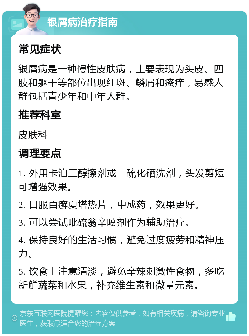 银屑病治疗指南 常见症状 银屑病是一种慢性皮肤病，主要表现为头皮、四肢和躯干等部位出现红斑、鳞屑和瘙痒，易感人群包括青少年和中年人群。 推荐科室 皮肤科 调理要点 1. 外用卡泊三醇擦剂或二硫化硒洗剂，头发剪短可增强效果。 2. 口服百癣夏塔热片，中成药，效果更好。 3. 可以尝试吡硫翁辛喷剂作为辅助治疗。 4. 保持良好的生活习惯，避免过度疲劳和精神压力。 5. 饮食上注意清淡，避免辛辣刺激性食物，多吃新鲜蔬菜和水果，补充维生素和微量元素。