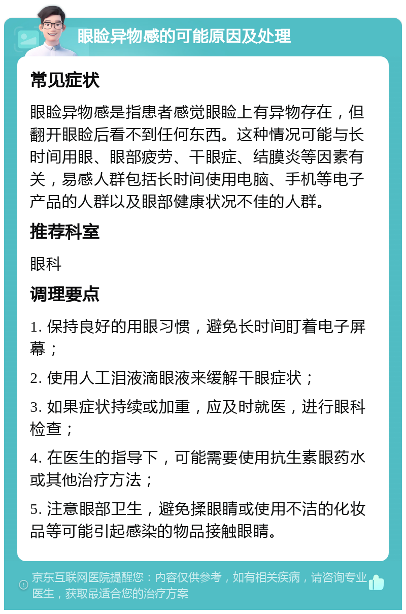 眼睑异物感的可能原因及处理 常见症状 眼睑异物感是指患者感觉眼睑上有异物存在，但翻开眼睑后看不到任何东西。这种情况可能与长时间用眼、眼部疲劳、干眼症、结膜炎等因素有关，易感人群包括长时间使用电脑、手机等电子产品的人群以及眼部健康状况不佳的人群。 推荐科室 眼科 调理要点 1. 保持良好的用眼习惯，避免长时间盯着电子屏幕； 2. 使用人工泪液滴眼液来缓解干眼症状； 3. 如果症状持续或加重，应及时就医，进行眼科检查； 4. 在医生的指导下，可能需要使用抗生素眼药水或其他治疗方法； 5. 注意眼部卫生，避免揉眼睛或使用不洁的化妆品等可能引起感染的物品接触眼睛。