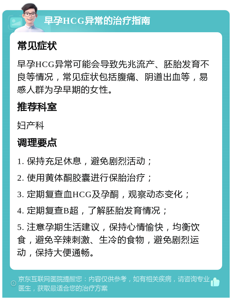 早孕HCG异常的治疗指南 常见症状 早孕HCG异常可能会导致先兆流产、胚胎发育不良等情况，常见症状包括腹痛、阴道出血等，易感人群为孕早期的女性。 推荐科室 妇产科 调理要点 1. 保持充足休息，避免剧烈活动； 2. 使用黄体酮胶囊进行保胎治疗； 3. 定期复查血HCG及孕酮，观察动态变化； 4. 定期复查B超，了解胚胎发育情况； 5. 注意孕期生活建议，保持心情愉快，均衡饮食，避免辛辣刺激、生冷的食物，避免剧烈运动，保持大便通畅。