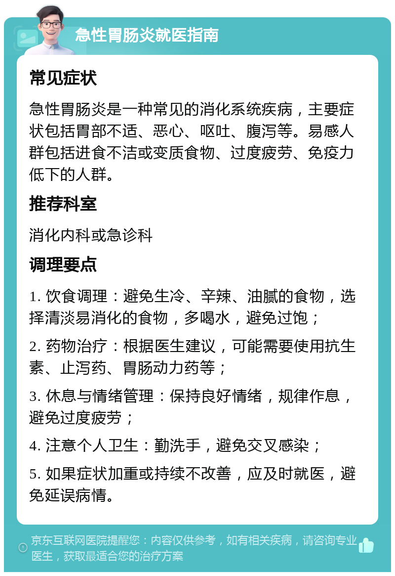 急性胃肠炎就医指南 常见症状 急性胃肠炎是一种常见的消化系统疾病，主要症状包括胃部不适、恶心、呕吐、腹泻等。易感人群包括进食不洁或变质食物、过度疲劳、免疫力低下的人群。 推荐科室 消化内科或急诊科 调理要点 1. 饮食调理：避免生冷、辛辣、油腻的食物，选择清淡易消化的食物，多喝水，避免过饱； 2. 药物治疗：根据医生建议，可能需要使用抗生素、止泻药、胃肠动力药等； 3. 休息与情绪管理：保持良好情绪，规律作息，避免过度疲劳； 4. 注意个人卫生：勤洗手，避免交叉感染； 5. 如果症状加重或持续不改善，应及时就医，避免延误病情。