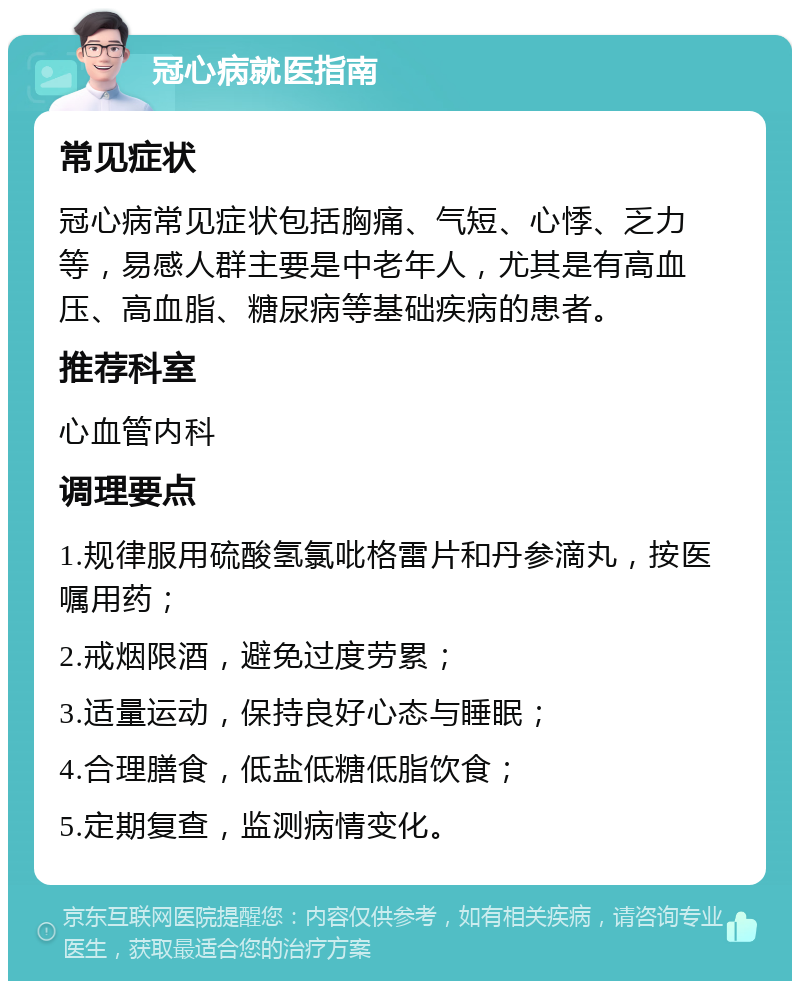 冠心病就医指南 常见症状 冠心病常见症状包括胸痛、气短、心悸、乏力等，易感人群主要是中老年人，尤其是有高血压、高血脂、糖尿病等基础疾病的患者。 推荐科室 心血管内科 调理要点 1.规律服用硫酸氢氯吡格雷片和丹参滴丸，按医嘱用药； 2.戒烟限酒，避免过度劳累； 3.适量运动，保持良好心态与睡眠； 4.合理膳食，低盐低糖低脂饮食； 5.定期复查，监测病情变化。