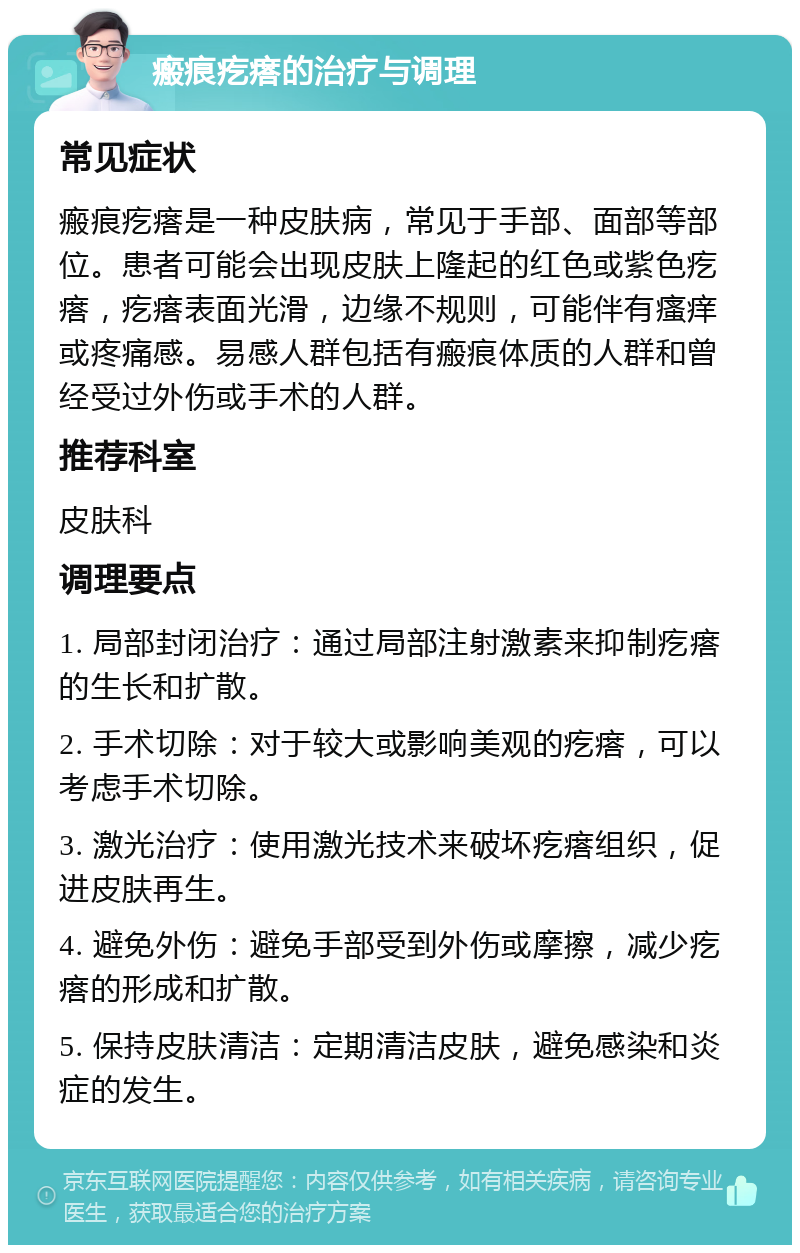 瘢痕疙瘩的治疗与调理 常见症状 瘢痕疙瘩是一种皮肤病，常见于手部、面部等部位。患者可能会出现皮肤上隆起的红色或紫色疙瘩，疙瘩表面光滑，边缘不规则，可能伴有瘙痒或疼痛感。易感人群包括有瘢痕体质的人群和曾经受过外伤或手术的人群。 推荐科室 皮肤科 调理要点 1. 局部封闭治疗：通过局部注射激素来抑制疙瘩的生长和扩散。 2. 手术切除：对于较大或影响美观的疙瘩，可以考虑手术切除。 3. 激光治疗：使用激光技术来破坏疙瘩组织，促进皮肤再生。 4. 避免外伤：避免手部受到外伤或摩擦，减少疙瘩的形成和扩散。 5. 保持皮肤清洁：定期清洁皮肤，避免感染和炎症的发生。