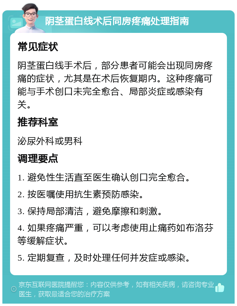 阴茎蛋白线术后同房疼痛处理指南 常见症状 阴茎蛋白线手术后，部分患者可能会出现同房疼痛的症状，尤其是在术后恢复期内。这种疼痛可能与手术创口未完全愈合、局部炎症或感染有关。 推荐科室 泌尿外科或男科 调理要点 1. 避免性生活直至医生确认创口完全愈合。 2. 按医嘱使用抗生素预防感染。 3. 保持局部清洁，避免摩擦和刺激。 4. 如果疼痛严重，可以考虑使用止痛药如布洛芬等缓解症状。 5. 定期复查，及时处理任何并发症或感染。