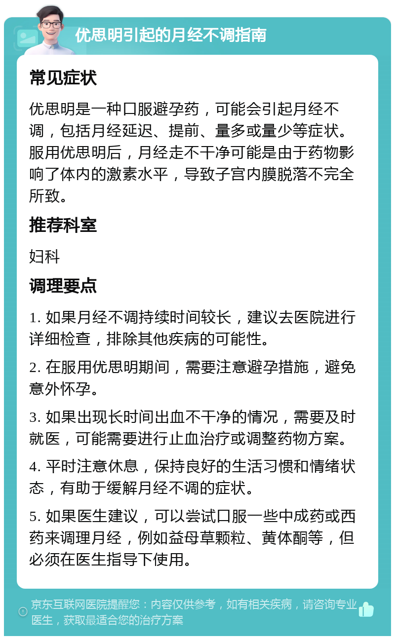 优思明引起的月经不调指南 常见症状 优思明是一种口服避孕药，可能会引起月经不调，包括月经延迟、提前、量多或量少等症状。服用优思明后，月经走不干净可能是由于药物影响了体内的激素水平，导致子宫内膜脱落不完全所致。 推荐科室 妇科 调理要点 1. 如果月经不调持续时间较长，建议去医院进行详细检查，排除其他疾病的可能性。 2. 在服用优思明期间，需要注意避孕措施，避免意外怀孕。 3. 如果出现长时间出血不干净的情况，需要及时就医，可能需要进行止血治疗或调整药物方案。 4. 平时注意休息，保持良好的生活习惯和情绪状态，有助于缓解月经不调的症状。 5. 如果医生建议，可以尝试口服一些中成药或西药来调理月经，例如益母草颗粒、黄体酮等，但必须在医生指导下使用。