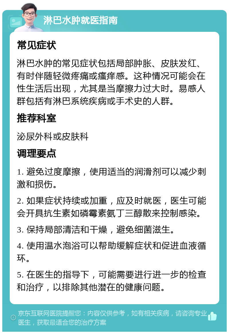 淋巴水肿就医指南 常见症状 淋巴水肿的常见症状包括局部肿胀、皮肤发红、有时伴随轻微疼痛或瘙痒感。这种情况可能会在性生活后出现，尤其是当摩擦力过大时。易感人群包括有淋巴系统疾病或手术史的人群。 推荐科室 泌尿外科或皮肤科 调理要点 1. 避免过度摩擦，使用适当的润滑剂可以减少刺激和损伤。 2. 如果症状持续或加重，应及时就医，医生可能会开具抗生素如磷霉素氨丁三醇散来控制感染。 3. 保持局部清洁和干燥，避免细菌滋生。 4. 使用温水泡浴可以帮助缓解症状和促进血液循环。 5. 在医生的指导下，可能需要进行进一步的检查和治疗，以排除其他潜在的健康问题。