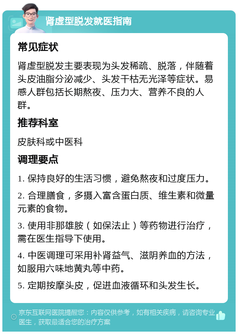 肾虚型脱发就医指南 常见症状 肾虚型脱发主要表现为头发稀疏、脱落，伴随着头皮油脂分泌减少、头发干枯无光泽等症状。易感人群包括长期熬夜、压力大、营养不良的人群。 推荐科室 皮肤科或中医科 调理要点 1. 保持良好的生活习惯，避免熬夜和过度压力。 2. 合理膳食，多摄入富含蛋白质、维生素和微量元素的食物。 3. 使用非那雄胺（如保法止）等药物进行治疗，需在医生指导下使用。 4. 中医调理可采用补肾益气、滋阴养血的方法，如服用六味地黄丸等中药。 5. 定期按摩头皮，促进血液循环和头发生长。