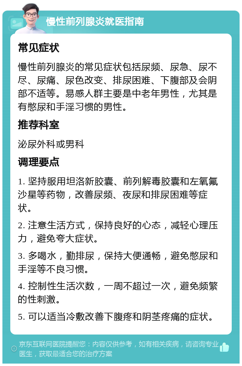 慢性前列腺炎就医指南 常见症状 慢性前列腺炎的常见症状包括尿频、尿急、尿不尽、尿痛、尿色改变、排尿困难、下腹部及会阴部不适等。易感人群主要是中老年男性，尤其是有憋尿和手淫习惯的男性。 推荐科室 泌尿外科或男科 调理要点 1. 坚持服用坦洛新胶囊、前列解毒胶囊和左氧氟沙星等药物，改善尿频、夜尿和排尿困难等症状。 2. 注意生活方式，保持良好的心态，减轻心理压力，避免夸大症状。 3. 多喝水，勤排尿，保持大便通畅，避免憋尿和手淫等不良习惯。 4. 控制性生活次数，一周不超过一次，避免频繁的性刺激。 5. 可以适当冷敷改善下腹疼和阴茎疼痛的症状。