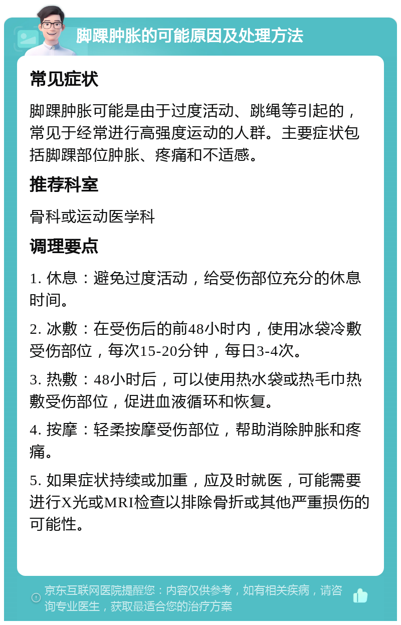 脚踝肿胀的可能原因及处理方法 常见症状 脚踝肿胀可能是由于过度活动、跳绳等引起的，常见于经常进行高强度运动的人群。主要症状包括脚踝部位肿胀、疼痛和不适感。 推荐科室 骨科或运动医学科 调理要点 1. 休息：避免过度活动，给受伤部位充分的休息时间。 2. 冰敷：在受伤后的前48小时内，使用冰袋冷敷受伤部位，每次15-20分钟，每日3-4次。 3. 热敷：48小时后，可以使用热水袋或热毛巾热敷受伤部位，促进血液循环和恢复。 4. 按摩：轻柔按摩受伤部位，帮助消除肿胀和疼痛。 5. 如果症状持续或加重，应及时就医，可能需要进行X光或MRI检查以排除骨折或其他严重损伤的可能性。