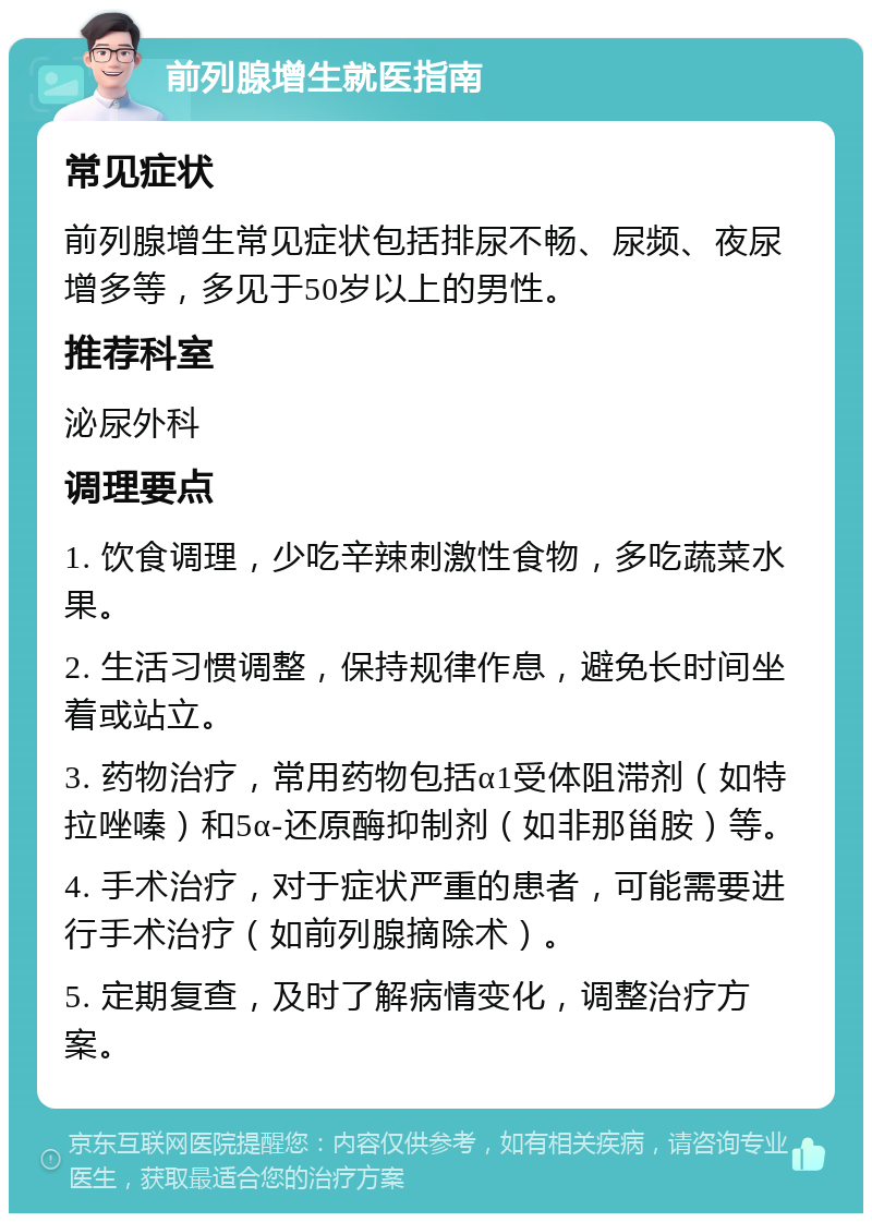 前列腺增生就医指南 常见症状 前列腺增生常见症状包括排尿不畅、尿频、夜尿增多等，多见于50岁以上的男性。 推荐科室 泌尿外科 调理要点 1. 饮食调理，少吃辛辣刺激性食物，多吃蔬菜水果。 2. 生活习惯调整，保持规律作息，避免长时间坐着或站立。 3. 药物治疗，常用药物包括α1受体阻滞剂（如特拉唑嗪）和5α-还原酶抑制剂（如非那甾胺）等。 4. 手术治疗，对于症状严重的患者，可能需要进行手术治疗（如前列腺摘除术）。 5. 定期复查，及时了解病情变化，调整治疗方案。