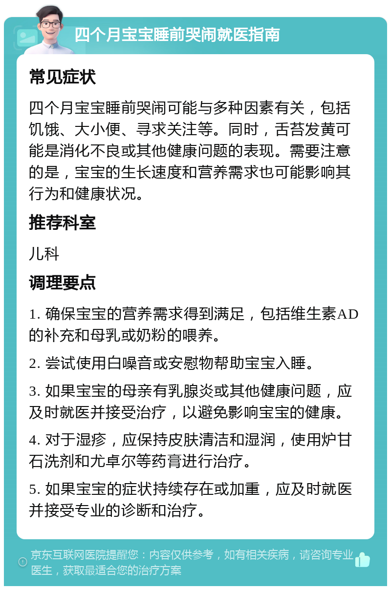 四个月宝宝睡前哭闹就医指南 常见症状 四个月宝宝睡前哭闹可能与多种因素有关，包括饥饿、大小便、寻求关注等。同时，舌苔发黄可能是消化不良或其他健康问题的表现。需要注意的是，宝宝的生长速度和营养需求也可能影响其行为和健康状况。 推荐科室 儿科 调理要点 1. 确保宝宝的营养需求得到满足，包括维生素AD的补充和母乳或奶粉的喂养。 2. 尝试使用白噪音或安慰物帮助宝宝入睡。 3. 如果宝宝的母亲有乳腺炎或其他健康问题，应及时就医并接受治疗，以避免影响宝宝的健康。 4. 对于湿疹，应保持皮肤清洁和湿润，使用炉甘石洗剂和尤卓尔等药膏进行治疗。 5. 如果宝宝的症状持续存在或加重，应及时就医并接受专业的诊断和治疗。