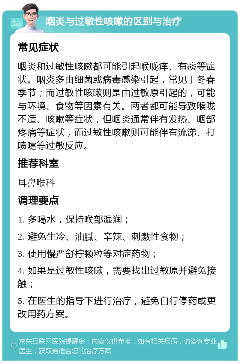 咽炎与过敏性咳嗽的区别与治疗 常见症状 咽炎和过敏性咳嗽都可能引起喉咙痒、有痰等症状。咽炎多由细菌或病毒感染引起，常见于冬春季节；而过敏性咳嗽则是由过敏原引起的，可能与环境、食物等因素有关。两者都可能导致喉咙不适、咳嗽等症状，但咽炎通常伴有发热、咽部疼痛等症状，而过敏性咳嗽则可能伴有流涕、打喷嚏等过敏反应。 推荐科室 耳鼻喉科 调理要点 1. 多喝水，保持喉部湿润； 2. 避免生冷、油腻、辛辣、刺激性食物； 3. 使用慢严舒柠颗粒等对症药物； 4. 如果是过敏性咳嗽，需要找出过敏原并避免接触； 5. 在医生的指导下进行治疗，避免自行停药或更改用药方案。