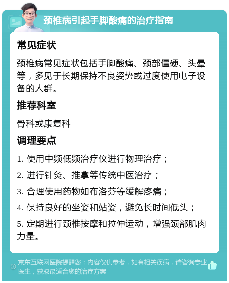 颈椎病引起手脚酸痛的治疗指南 常见症状 颈椎病常见症状包括手脚酸痛、颈部僵硬、头晕等，多见于长期保持不良姿势或过度使用电子设备的人群。 推荐科室 骨科或康复科 调理要点 1. 使用中频低频治疗仪进行物理治疗； 2. 进行针灸、推拿等传统中医治疗； 3. 合理使用药物如布洛芬等缓解疼痛； 4. 保持良好的坐姿和站姿，避免长时间低头； 5. 定期进行颈椎按摩和拉伸运动，增强颈部肌肉力量。