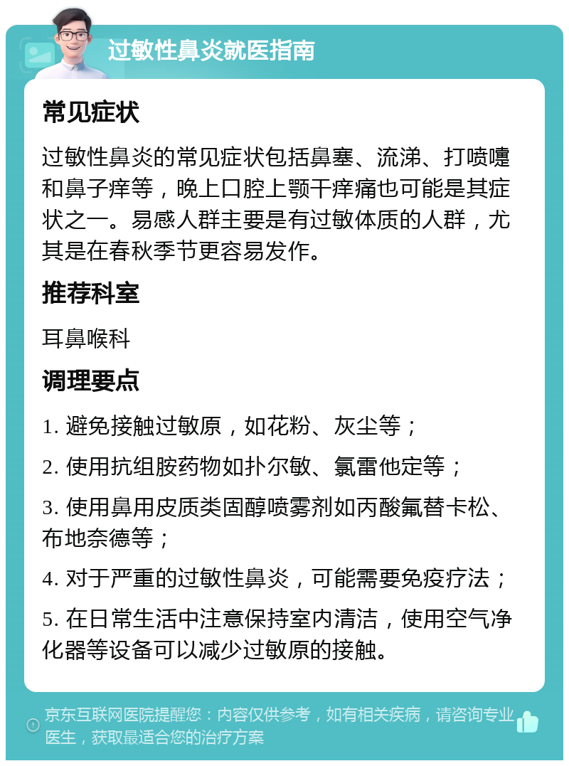 过敏性鼻炎就医指南 常见症状 过敏性鼻炎的常见症状包括鼻塞、流涕、打喷嚏和鼻子痒等，晚上口腔上颚干痒痛也可能是其症状之一。易感人群主要是有过敏体质的人群，尤其是在春秋季节更容易发作。 推荐科室 耳鼻喉科 调理要点 1. 避免接触过敏原，如花粉、灰尘等； 2. 使用抗组胺药物如扑尔敏、氯雷他定等； 3. 使用鼻用皮质类固醇喷雾剂如丙酸氟替卡松、布地奈德等； 4. 对于严重的过敏性鼻炎，可能需要免疫疗法； 5. 在日常生活中注意保持室内清洁，使用空气净化器等设备可以减少过敏原的接触。