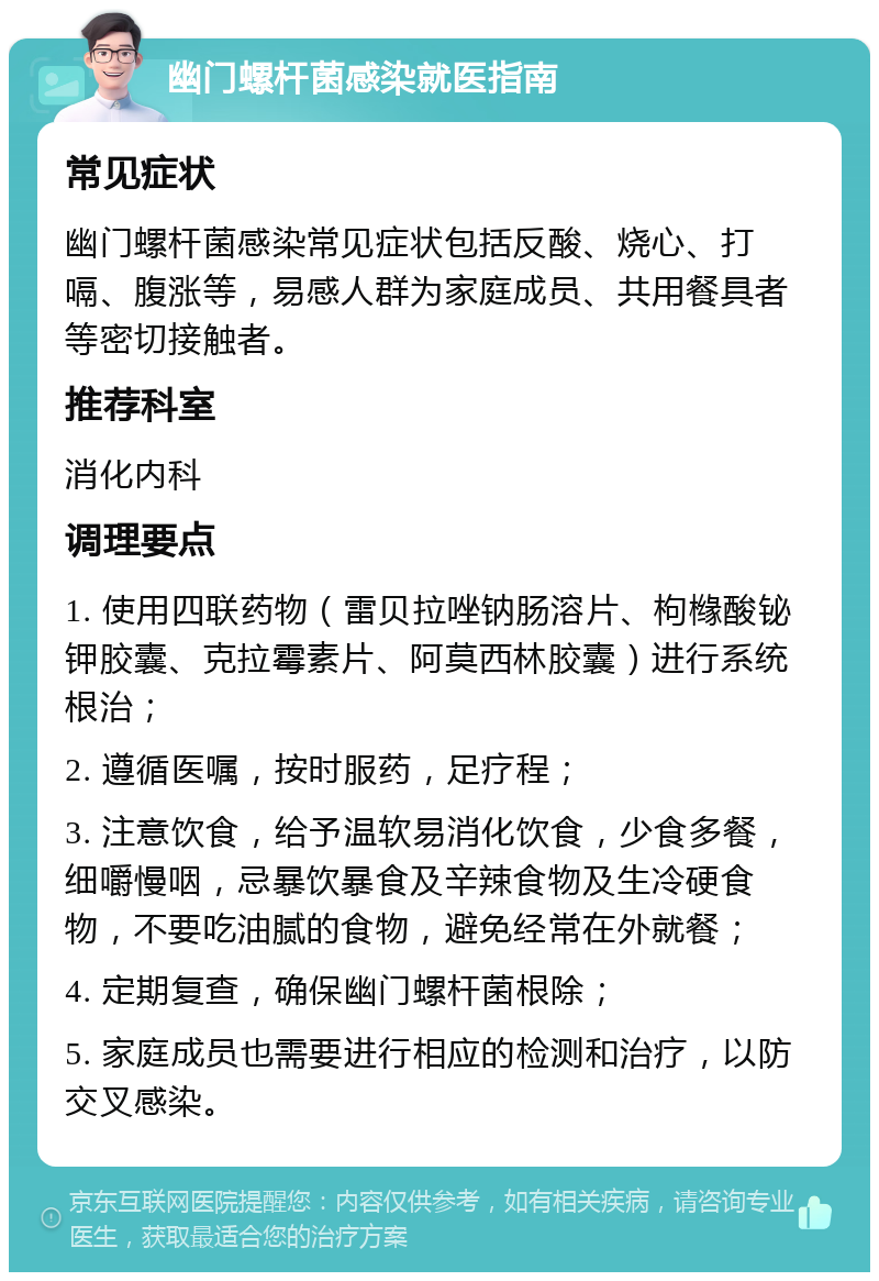 幽门螺杆菌感染就医指南 常见症状 幽门螺杆菌感染常见症状包括反酸、烧心、打嗝、腹涨等，易感人群为家庭成员、共用餐具者等密切接触者。 推荐科室 消化内科 调理要点 1. 使用四联药物（雷贝拉唑钠肠溶片、枸橼酸铋钾胶囊、克拉霉素片、阿莫西林胶囊）进行系统根治； 2. 遵循医嘱，按时服药，足疗程； 3. 注意饮食，给予温软易消化饮食，少食多餐，细嚼慢咽，忌暴饮暴食及辛辣食物及生冷硬食物，不要吃油腻的食物，避免经常在外就餐； 4. 定期复查，确保幽门螺杆菌根除； 5. 家庭成员也需要进行相应的检测和治疗，以防交叉感染。