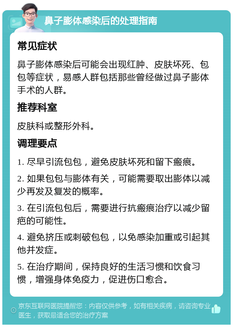 鼻子膨体感染后的处理指南 常见症状 鼻子膨体感染后可能会出现红肿、皮肤坏死、包包等症状，易感人群包括那些曾经做过鼻子膨体手术的人群。 推荐科室 皮肤科或整形外科。 调理要点 1. 尽早引流包包，避免皮肤坏死和留下瘢痕。 2. 如果包包与膨体有关，可能需要取出膨体以减少再发及复发的概率。 3. 在引流包包后，需要进行抗瘢痕治疗以减少留疤的可能性。 4. 避免挤压或刺破包包，以免感染加重或引起其他并发症。 5. 在治疗期间，保持良好的生活习惯和饮食习惯，增强身体免疫力，促进伤口愈合。