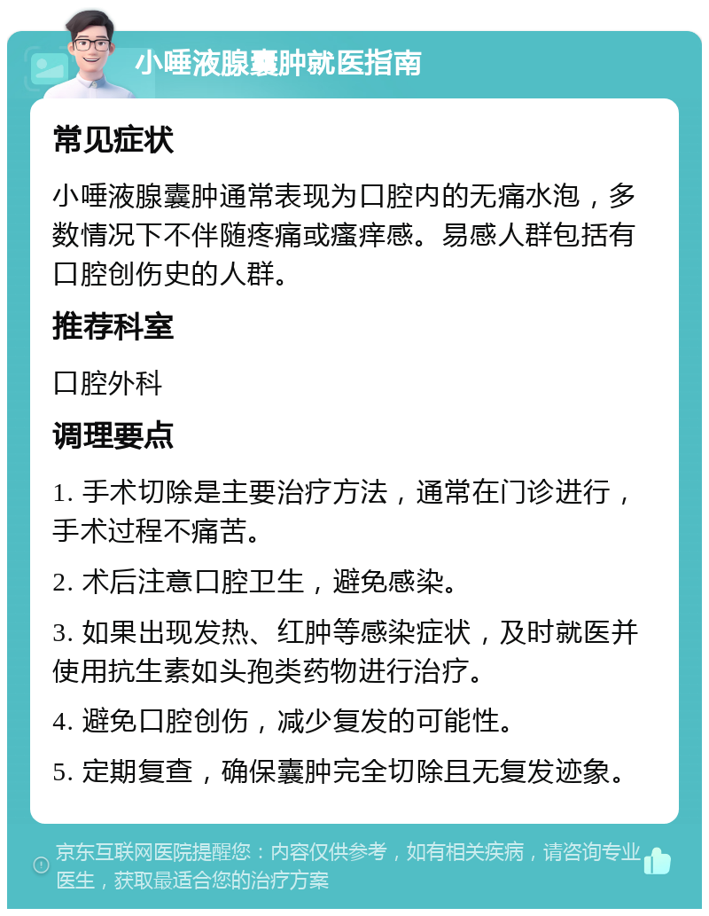 小唾液腺囊肿就医指南 常见症状 小唾液腺囊肿通常表现为口腔内的无痛水泡，多数情况下不伴随疼痛或瘙痒感。易感人群包括有口腔创伤史的人群。 推荐科室 口腔外科 调理要点 1. 手术切除是主要治疗方法，通常在门诊进行，手术过程不痛苦。 2. 术后注意口腔卫生，避免感染。 3. 如果出现发热、红肿等感染症状，及时就医并使用抗生素如头孢类药物进行治疗。 4. 避免口腔创伤，减少复发的可能性。 5. 定期复查，确保囊肿完全切除且无复发迹象。