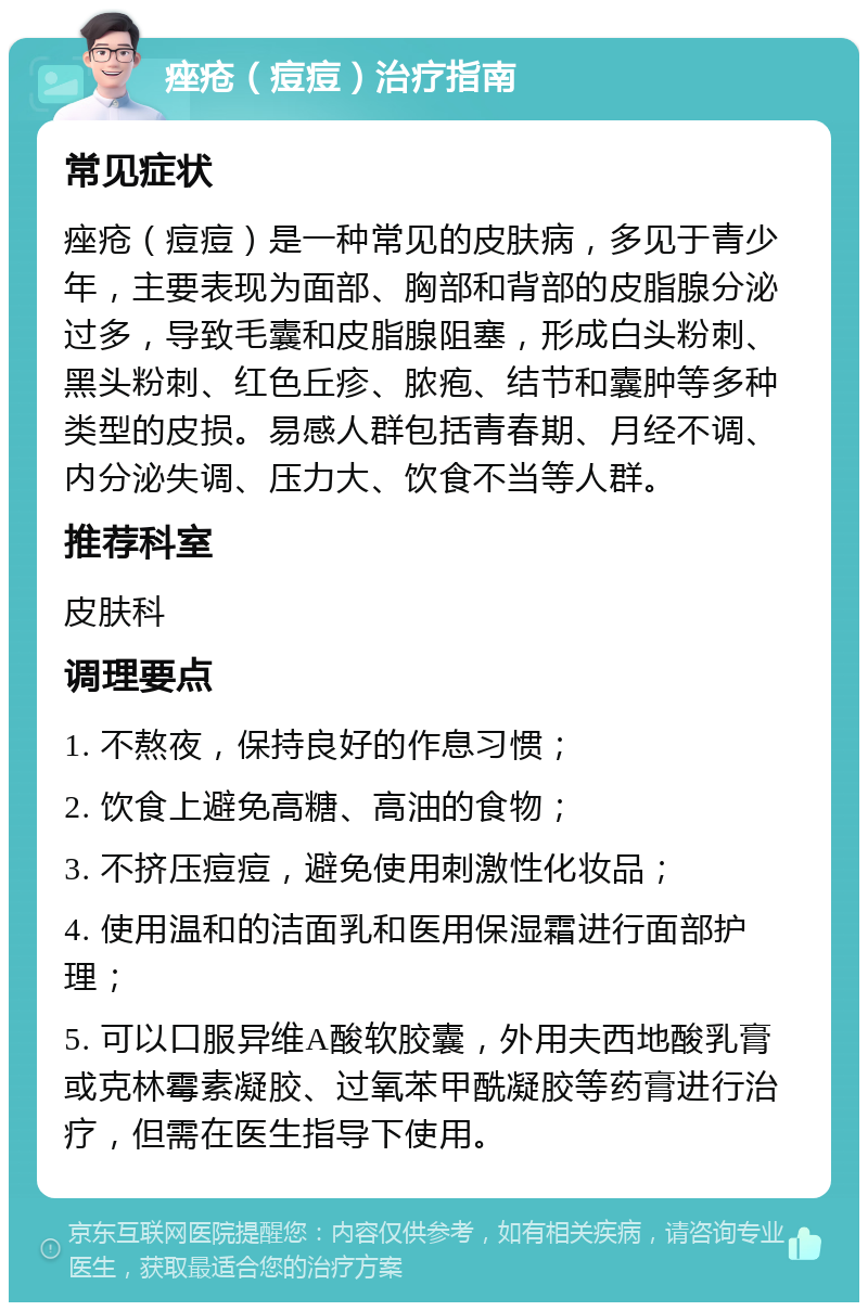 痤疮（痘痘）治疗指南 常见症状 痤疮（痘痘）是一种常见的皮肤病，多见于青少年，主要表现为面部、胸部和背部的皮脂腺分泌过多，导致毛囊和皮脂腺阻塞，形成白头粉刺、黑头粉刺、红色丘疹、脓疱、结节和囊肿等多种类型的皮损。易感人群包括青春期、月经不调、内分泌失调、压力大、饮食不当等人群。 推荐科室 皮肤科 调理要点 1. 不熬夜，保持良好的作息习惯； 2. 饮食上避免高糖、高油的食物； 3. 不挤压痘痘，避免使用刺激性化妆品； 4. 使用温和的洁面乳和医用保湿霜进行面部护理； 5. 可以口服异维A酸软胶囊，外用夫西地酸乳膏或克林霉素凝胶、过氧苯甲酰凝胶等药膏进行治疗，但需在医生指导下使用。