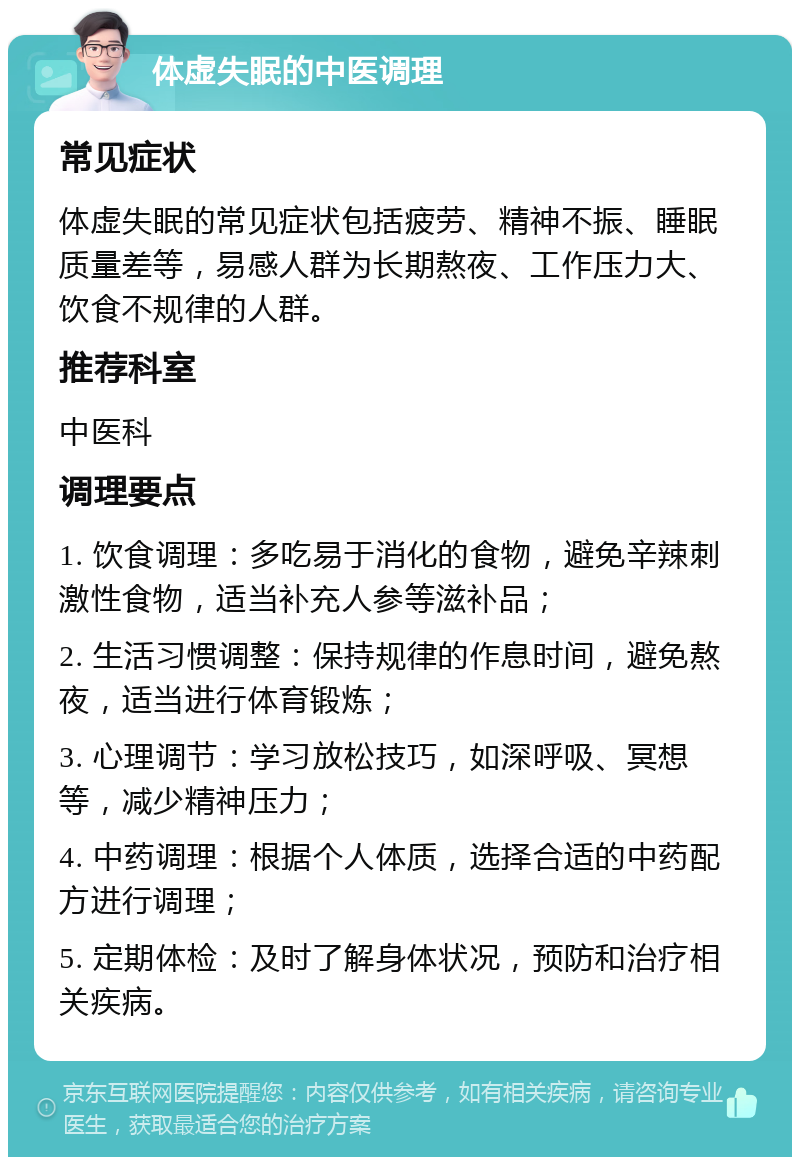 体虚失眠的中医调理 常见症状 体虚失眠的常见症状包括疲劳、精神不振、睡眠质量差等，易感人群为长期熬夜、工作压力大、饮食不规律的人群。 推荐科室 中医科 调理要点 1. 饮食调理：多吃易于消化的食物，避免辛辣刺激性食物，适当补充人参等滋补品； 2. 生活习惯调整：保持规律的作息时间，避免熬夜，适当进行体育锻炼； 3. 心理调节：学习放松技巧，如深呼吸、冥想等，减少精神压力； 4. 中药调理：根据个人体质，选择合适的中药配方进行调理； 5. 定期体检：及时了解身体状况，预防和治疗相关疾病。