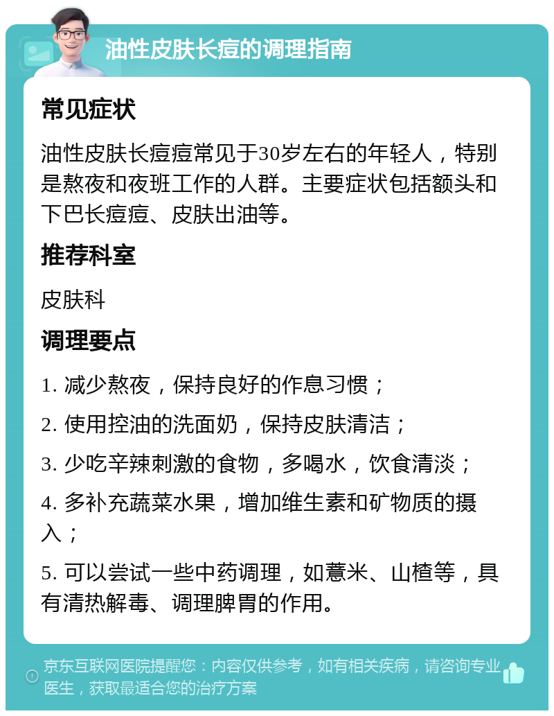 油性皮肤长痘的调理指南 常见症状 油性皮肤长痘痘常见于30岁左右的年轻人，特别是熬夜和夜班工作的人群。主要症状包括额头和下巴长痘痘、皮肤出油等。 推荐科室 皮肤科 调理要点 1. 减少熬夜，保持良好的作息习惯； 2. 使用控油的洗面奶，保持皮肤清洁； 3. 少吃辛辣刺激的食物，多喝水，饮食清淡； 4. 多补充蔬菜水果，增加维生素和矿物质的摄入； 5. 可以尝试一些中药调理，如薏米、山楂等，具有清热解毒、调理脾胃的作用。