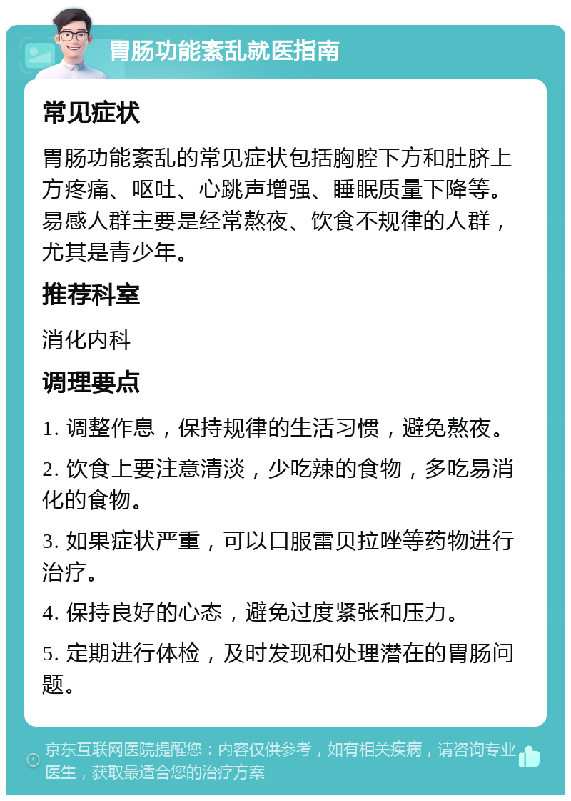 胃肠功能紊乱就医指南 常见症状 胃肠功能紊乱的常见症状包括胸腔下方和肚脐上方疼痛、呕吐、心跳声增强、睡眠质量下降等。易感人群主要是经常熬夜、饮食不规律的人群，尤其是青少年。 推荐科室 消化内科 调理要点 1. 调整作息，保持规律的生活习惯，避免熬夜。 2. 饮食上要注意清淡，少吃辣的食物，多吃易消化的食物。 3. 如果症状严重，可以口服雷贝拉唑等药物进行治疗。 4. 保持良好的心态，避免过度紧张和压力。 5. 定期进行体检，及时发现和处理潜在的胃肠问题。