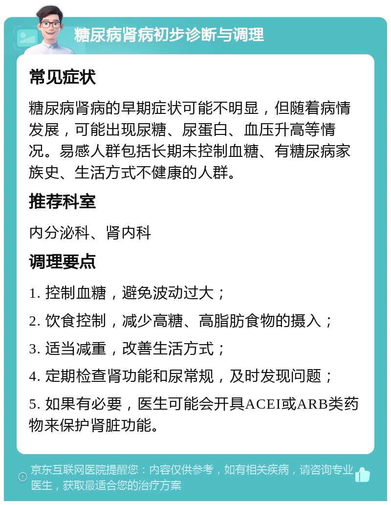 糖尿病肾病初步诊断与调理 常见症状 糖尿病肾病的早期症状可能不明显，但随着病情发展，可能出现尿糖、尿蛋白、血压升高等情况。易感人群包括长期未控制血糖、有糖尿病家族史、生活方式不健康的人群。 推荐科室 内分泌科、肾内科 调理要点 1. 控制血糖，避免波动过大； 2. 饮食控制，减少高糖、高脂肪食物的摄入； 3. 适当减重，改善生活方式； 4. 定期检查肾功能和尿常规，及时发现问题； 5. 如果有必要，医生可能会开具ACEI或ARB类药物来保护肾脏功能。