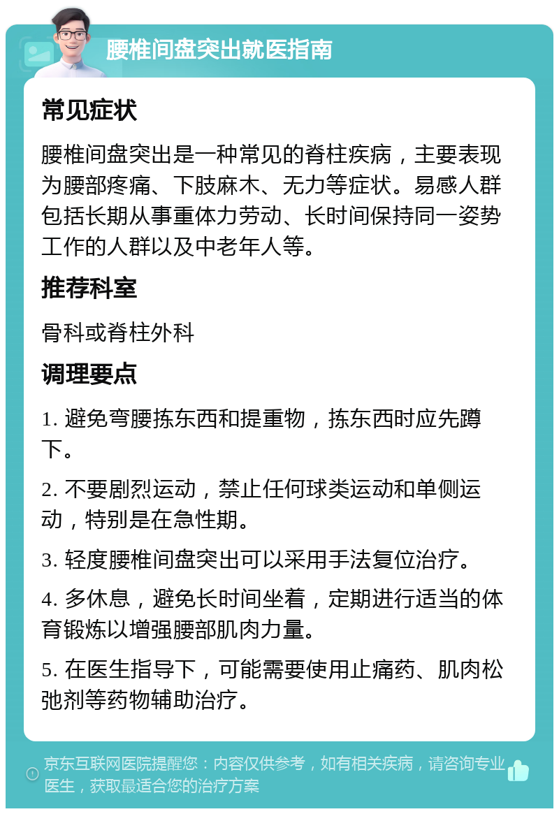 腰椎间盘突出就医指南 常见症状 腰椎间盘突出是一种常见的脊柱疾病，主要表现为腰部疼痛、下肢麻木、无力等症状。易感人群包括长期从事重体力劳动、长时间保持同一姿势工作的人群以及中老年人等。 推荐科室 骨科或脊柱外科 调理要点 1. 避免弯腰拣东西和提重物，拣东西时应先蹲下。 2. 不要剧烈运动，禁止任何球类运动和单侧运动，特别是在急性期。 3. 轻度腰椎间盘突出可以采用手法复位治疗。 4. 多休息，避免长时间坐着，定期进行适当的体育锻炼以增强腰部肌肉力量。 5. 在医生指导下，可能需要使用止痛药、肌肉松弛剂等药物辅助治疗。