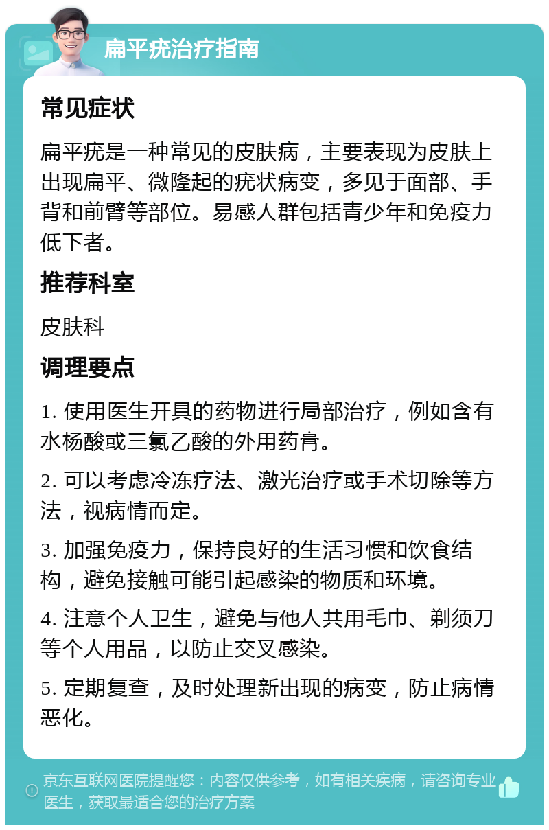 扁平疣治疗指南 常见症状 扁平疣是一种常见的皮肤病，主要表现为皮肤上出现扁平、微隆起的疣状病变，多见于面部、手背和前臂等部位。易感人群包括青少年和免疫力低下者。 推荐科室 皮肤科 调理要点 1. 使用医生开具的药物进行局部治疗，例如含有水杨酸或三氯乙酸的外用药膏。 2. 可以考虑冷冻疗法、激光治疗或手术切除等方法，视病情而定。 3. 加强免疫力，保持良好的生活习惯和饮食结构，避免接触可能引起感染的物质和环境。 4. 注意个人卫生，避免与他人共用毛巾、剃须刀等个人用品，以防止交叉感染。 5. 定期复查，及时处理新出现的病变，防止病情恶化。