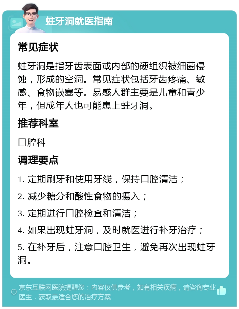 蛀牙洞就医指南 常见症状 蛀牙洞是指牙齿表面或内部的硬组织被细菌侵蚀，形成的空洞。常见症状包括牙齿疼痛、敏感、食物嵌塞等。易感人群主要是儿童和青少年，但成年人也可能患上蛀牙洞。 推荐科室 口腔科 调理要点 1. 定期刷牙和使用牙线，保持口腔清洁； 2. 减少糖分和酸性食物的摄入； 3. 定期进行口腔检查和清洁； 4. 如果出现蛀牙洞，及时就医进行补牙治疗； 5. 在补牙后，注意口腔卫生，避免再次出现蛀牙洞。