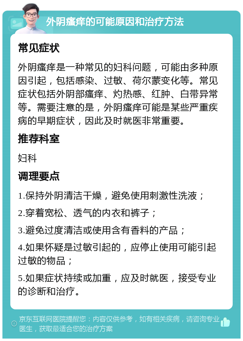 外阴瘙痒的可能原因和治疗方法 常见症状 外阴瘙痒是一种常见的妇科问题，可能由多种原因引起，包括感染、过敏、荷尔蒙变化等。常见症状包括外阴部瘙痒、灼热感、红肿、白带异常等。需要注意的是，外阴瘙痒可能是某些严重疾病的早期症状，因此及时就医非常重要。 推荐科室 妇科 调理要点 1.保持外阴清洁干燥，避免使用刺激性洗液； 2.穿着宽松、透气的内衣和裤子； 3.避免过度清洁或使用含有香料的产品； 4.如果怀疑是过敏引起的，应停止使用可能引起过敏的物品； 5.如果症状持续或加重，应及时就医，接受专业的诊断和治疗。