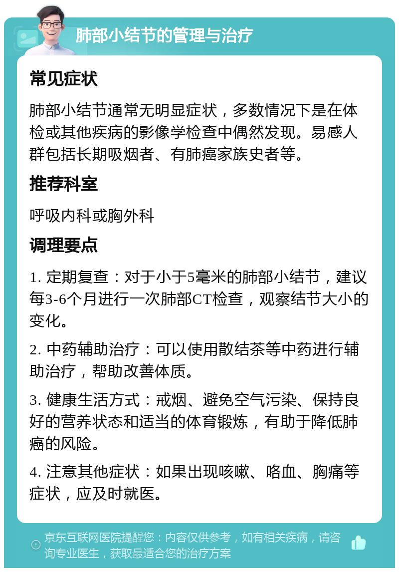 肺部小结节的管理与治疗 常见症状 肺部小结节通常无明显症状，多数情况下是在体检或其他疾病的影像学检查中偶然发现。易感人群包括长期吸烟者、有肺癌家族史者等。 推荐科室 呼吸内科或胸外科 调理要点 1. 定期复查：对于小于5毫米的肺部小结节，建议每3-6个月进行一次肺部CT检查，观察结节大小的变化。 2. 中药辅助治疗：可以使用散结茶等中药进行辅助治疗，帮助改善体质。 3. 健康生活方式：戒烟、避免空气污染、保持良好的营养状态和适当的体育锻炼，有助于降低肺癌的风险。 4. 注意其他症状：如果出现咳嗽、咯血、胸痛等症状，应及时就医。