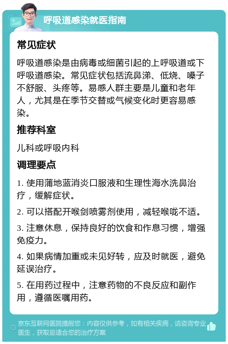 呼吸道感染就医指南 常见症状 呼吸道感染是由病毒或细菌引起的上呼吸道或下呼吸道感染。常见症状包括流鼻涕、低烧、嗓子不舒服、头疼等。易感人群主要是儿童和老年人，尤其是在季节交替或气候变化时更容易感染。 推荐科室 儿科或呼吸内科 调理要点 1. 使用蒲地蓝消炎口服液和生理性海水洗鼻治疗，缓解症状。 2. 可以搭配开喉剑喷雾剂使用，减轻喉咙不适。 3. 注意休息，保持良好的饮食和作息习惯，增强免疫力。 4. 如果病情加重或未见好转，应及时就医，避免延误治疗。 5. 在用药过程中，注意药物的不良反应和副作用，遵循医嘱用药。