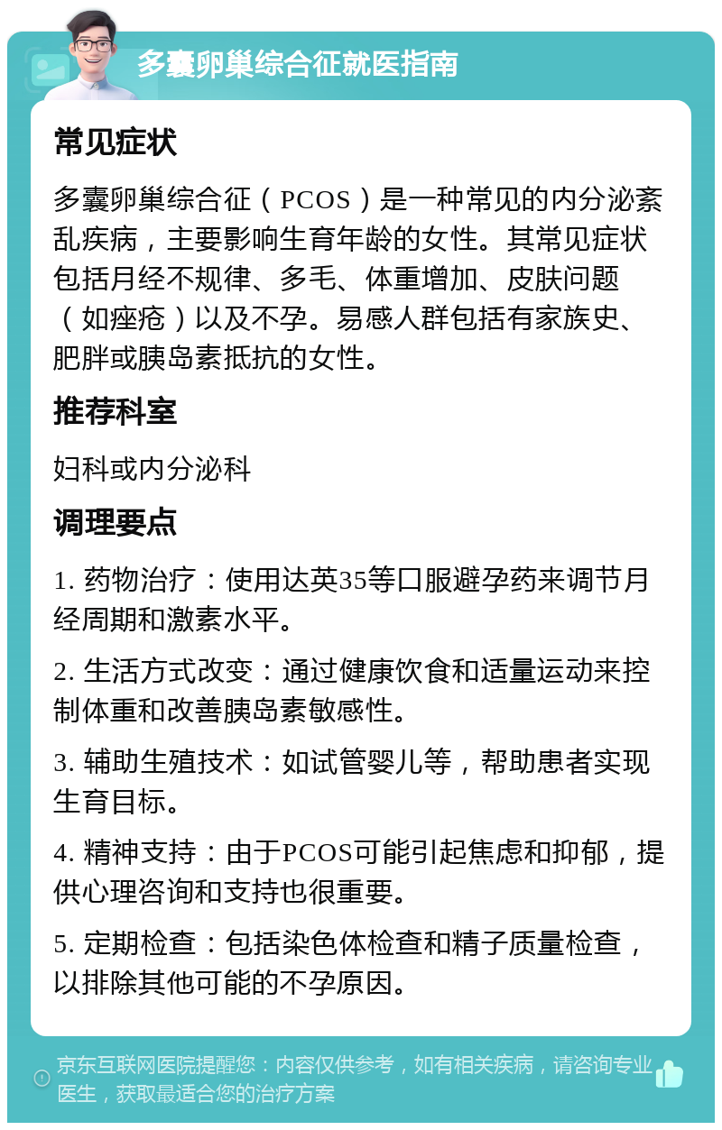 多囊卵巢综合征就医指南 常见症状 多囊卵巢综合征（PCOS）是一种常见的内分泌紊乱疾病，主要影响生育年龄的女性。其常见症状包括月经不规律、多毛、体重增加、皮肤问题（如痤疮）以及不孕。易感人群包括有家族史、肥胖或胰岛素抵抗的女性。 推荐科室 妇科或内分泌科 调理要点 1. 药物治疗：使用达英35等口服避孕药来调节月经周期和激素水平。 2. 生活方式改变：通过健康饮食和适量运动来控制体重和改善胰岛素敏感性。 3. 辅助生殖技术：如试管婴儿等，帮助患者实现生育目标。 4. 精神支持：由于PCOS可能引起焦虑和抑郁，提供心理咨询和支持也很重要。 5. 定期检查：包括染色体检查和精子质量检查，以排除其他可能的不孕原因。