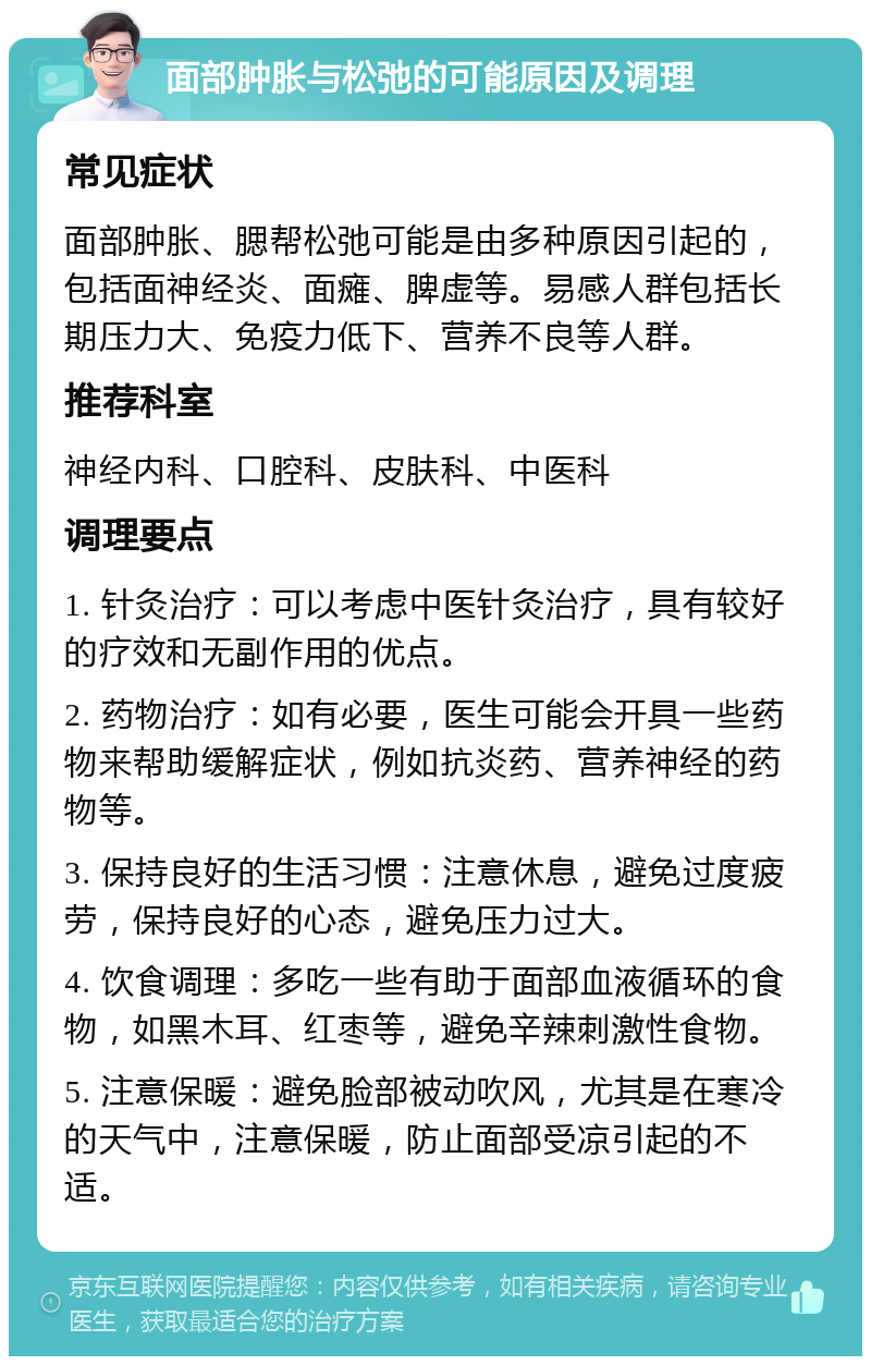 面部肿胀与松弛的可能原因及调理 常见症状 面部肿胀、腮帮松弛可能是由多种原因引起的，包括面神经炎、面瘫、脾虚等。易感人群包括长期压力大、免疫力低下、营养不良等人群。 推荐科室 神经内科、口腔科、皮肤科、中医科 调理要点 1. 针灸治疗：可以考虑中医针灸治疗，具有较好的疗效和无副作用的优点。 2. 药物治疗：如有必要，医生可能会开具一些药物来帮助缓解症状，例如抗炎药、营养神经的药物等。 3. 保持良好的生活习惯：注意休息，避免过度疲劳，保持良好的心态，避免压力过大。 4. 饮食调理：多吃一些有助于面部血液循环的食物，如黑木耳、红枣等，避免辛辣刺激性食物。 5. 注意保暖：避免脸部被动吹风，尤其是在寒冷的天气中，注意保暖，防止面部受凉引起的不适。