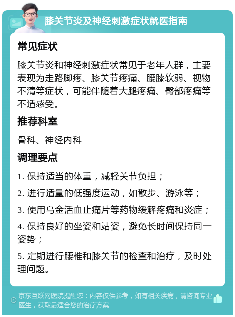 膝关节炎及神经刺激症状就医指南 常见症状 膝关节炎和神经刺激症状常见于老年人群，主要表现为走路脚疼、膝关节疼痛、腰膝软弱、视物不清等症状，可能伴随着大腿疼痛、臀部疼痛等不适感受。 推荐科室 骨科、神经内科 调理要点 1. 保持适当的体重，减轻关节负担； 2. 进行适量的低强度运动，如散步、游泳等； 3. 使用乌金活血止痛片等药物缓解疼痛和炎症； 4. 保持良好的坐姿和站姿，避免长时间保持同一姿势； 5. 定期进行腰椎和膝关节的检查和治疗，及时处理问题。