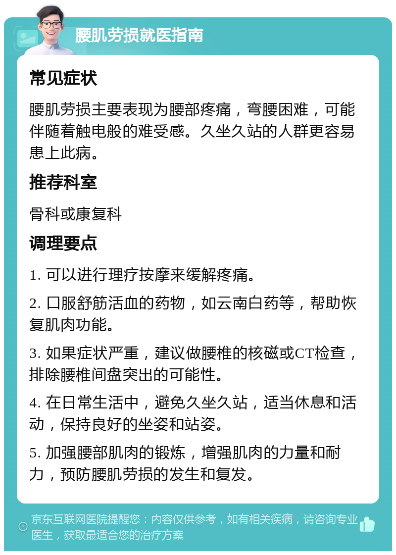 腰肌劳损就医指南 常见症状 腰肌劳损主要表现为腰部疼痛，弯腰困难，可能伴随着触电般的难受感。久坐久站的人群更容易患上此病。 推荐科室 骨科或康复科 调理要点 1. 可以进行理疗按摩来缓解疼痛。 2. 口服舒筋活血的药物，如云南白药等，帮助恢复肌肉功能。 3. 如果症状严重，建议做腰椎的核磁或CT检查，排除腰椎间盘突出的可能性。 4. 在日常生活中，避免久坐久站，适当休息和活动，保持良好的坐姿和站姿。 5. 加强腰部肌肉的锻炼，增强肌肉的力量和耐力，预防腰肌劳损的发生和复发。