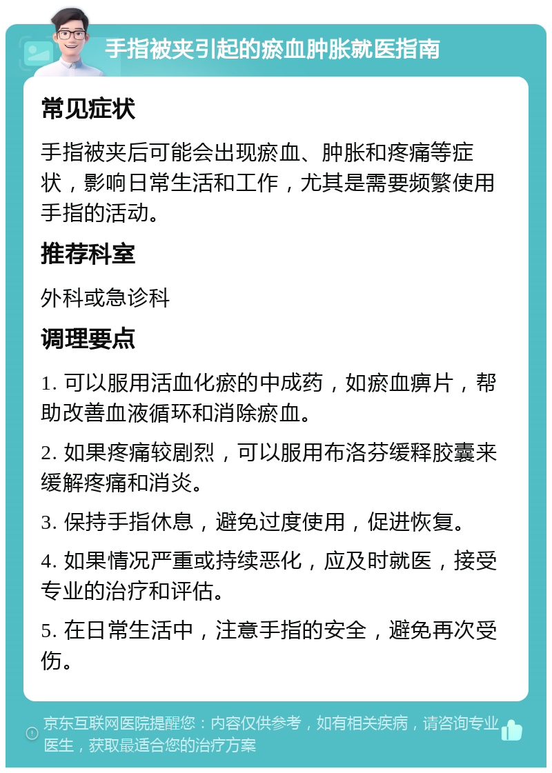 手指被夹引起的瘀血肿胀就医指南 常见症状 手指被夹后可能会出现瘀血、肿胀和疼痛等症状，影响日常生活和工作，尤其是需要频繁使用手指的活动。 推荐科室 外科或急诊科 调理要点 1. 可以服用活血化瘀的中成药，如瘀血痹片，帮助改善血液循环和消除瘀血。 2. 如果疼痛较剧烈，可以服用布洛芬缓释胶囊来缓解疼痛和消炎。 3. 保持手指休息，避免过度使用，促进恢复。 4. 如果情况严重或持续恶化，应及时就医，接受专业的治疗和评估。 5. 在日常生活中，注意手指的安全，避免再次受伤。