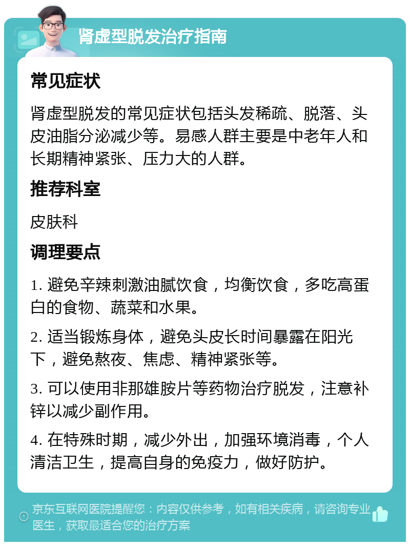 肾虚型脱发治疗指南 常见症状 肾虚型脱发的常见症状包括头发稀疏、脱落、头皮油脂分泌减少等。易感人群主要是中老年人和长期精神紧张、压力大的人群。 推荐科室 皮肤科 调理要点 1. 避免辛辣刺激油腻饮食，均衡饮食，多吃高蛋白的食物、蔬菜和水果。 2. 适当锻炼身体，避免头皮长时间暴露在阳光下，避免熬夜、焦虑、精神紧张等。 3. 可以使用非那雄胺片等药物治疗脱发，注意补锌以减少副作用。 4. 在特殊时期，减少外出，加强环境消毒，个人清洁卫生，提高自身的免疫力，做好防护。