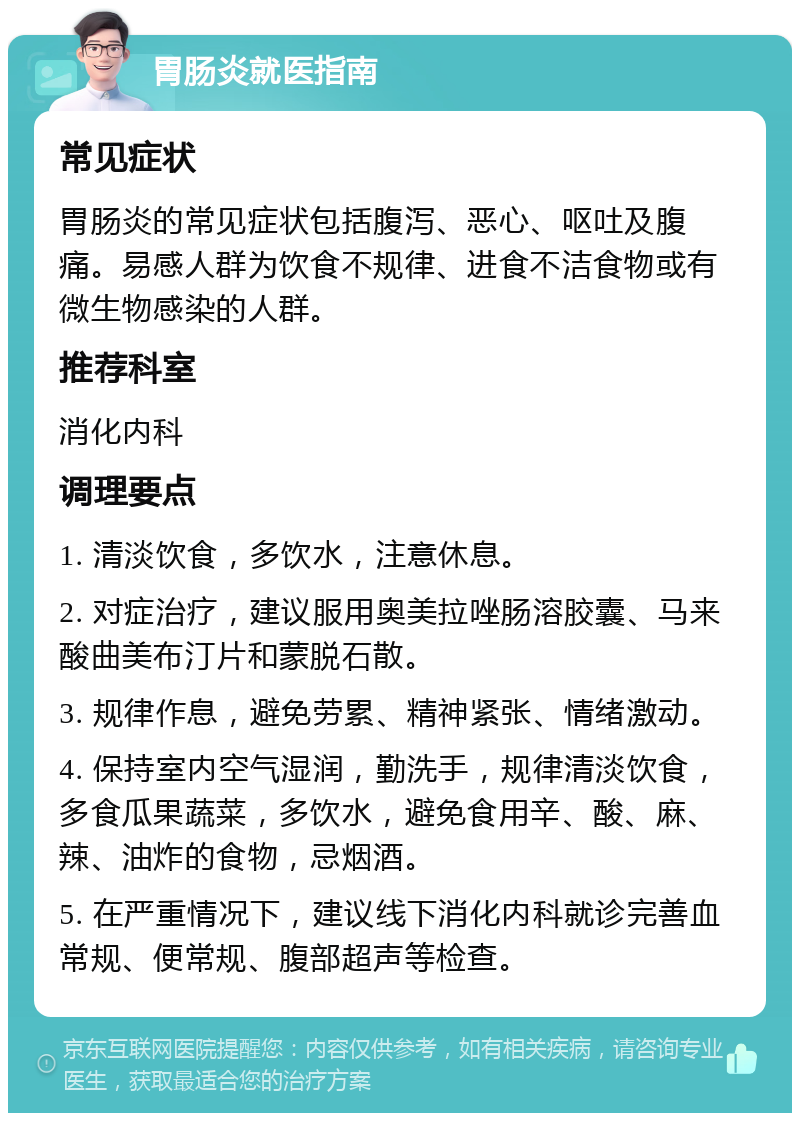 胃肠炎就医指南 常见症状 胃肠炎的常见症状包括腹泻、恶心、呕吐及腹痛。易感人群为饮食不规律、进食不洁食物或有微生物感染的人群。 推荐科室 消化内科 调理要点 1. 清淡饮食，多饮水，注意休息。 2. 对症治疗，建议服用奥美拉唑肠溶胶囊、马来酸曲美布汀片和蒙脱石散。 3. 规律作息，避免劳累、精神紧张、情绪激动。 4. 保持室内空气湿润，勤洗手，规律清淡饮食，多食瓜果蔬菜，多饮水，避免食用辛、酸、麻、辣、油炸的食物，忌烟酒。 5. 在严重情况下，建议线下消化内科就诊完善血常规、便常规、腹部超声等检查。