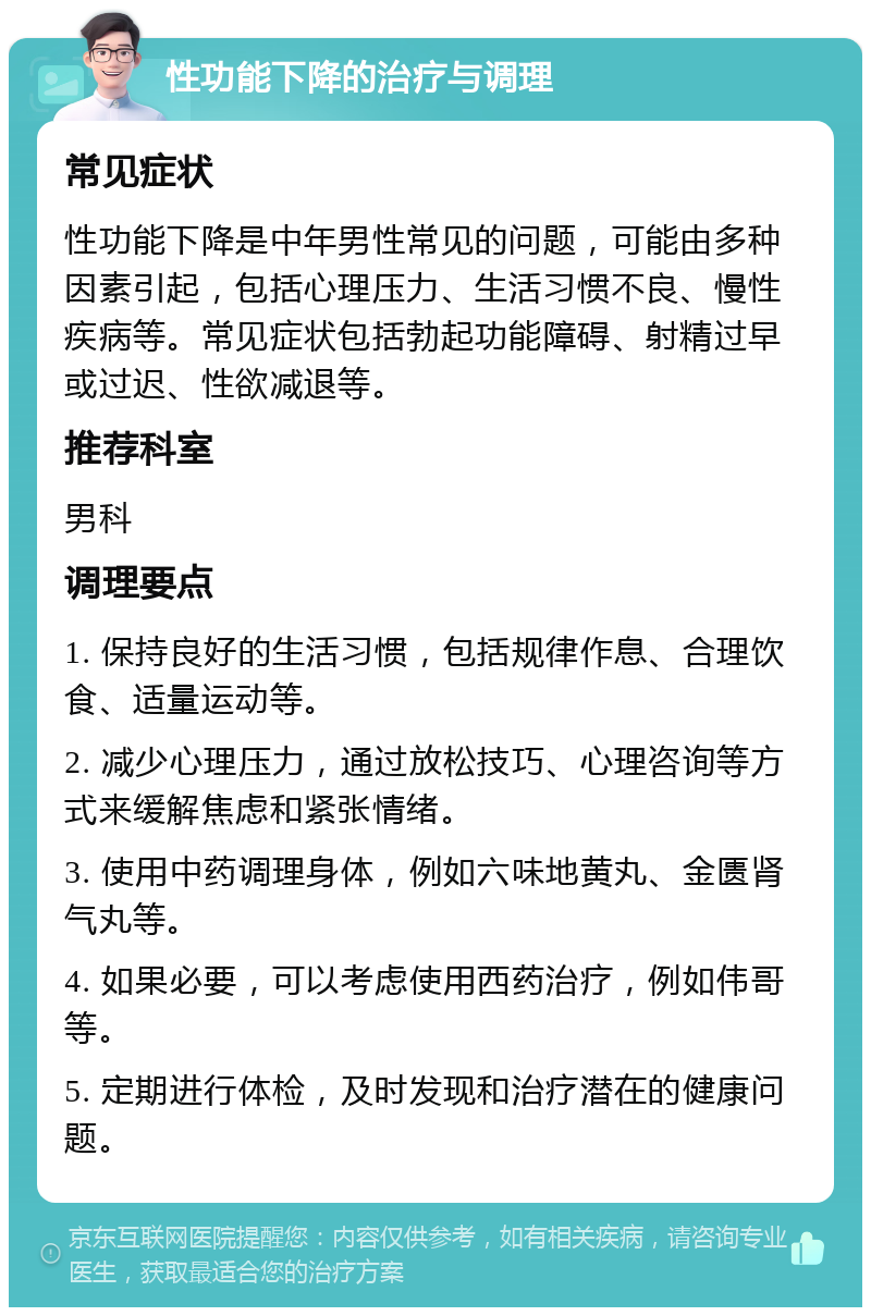 性功能下降的治疗与调理 常见症状 性功能下降是中年男性常见的问题，可能由多种因素引起，包括心理压力、生活习惯不良、慢性疾病等。常见症状包括勃起功能障碍、射精过早或过迟、性欲减退等。 推荐科室 男科 调理要点 1. 保持良好的生活习惯，包括规律作息、合理饮食、适量运动等。 2. 减少心理压力，通过放松技巧、心理咨询等方式来缓解焦虑和紧张情绪。 3. 使用中药调理身体，例如六味地黄丸、金匮肾气丸等。 4. 如果必要，可以考虑使用西药治疗，例如伟哥等。 5. 定期进行体检，及时发现和治疗潜在的健康问题。