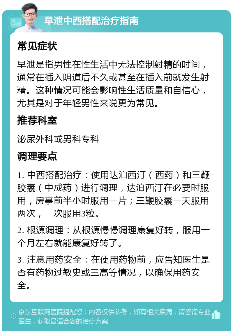 早泄中西搭配治疗指南 常见症状 早泄是指男性在性生活中无法控制射精的时间，通常在插入阴道后不久或甚至在插入前就发生射精。这种情况可能会影响性生活质量和自信心，尤其是对于年轻男性来说更为常见。 推荐科室 泌尿外科或男科专科 调理要点 1. 中西搭配治疗：使用达泊西汀（西药）和三鞭胶囊（中成药）进行调理，达泊西汀在必要时服用，房事前半小时服用一片；三鞭胶囊一天服用两次，一次服用3粒。 2. 根源调理：从根源慢慢调理康复好转，服用一个月左右就能康复好转了。 3. 注意用药安全：在使用药物前，应告知医生是否有药物过敏史或三高等情况，以确保用药安全。