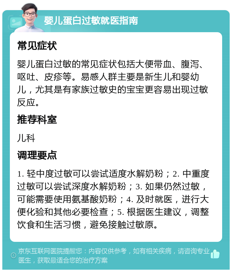 婴儿蛋白过敏就医指南 常见症状 婴儿蛋白过敏的常见症状包括大便带血、腹泻、呕吐、皮疹等。易感人群主要是新生儿和婴幼儿，尤其是有家族过敏史的宝宝更容易出现过敏反应。 推荐科室 儿科 调理要点 1. 轻中度过敏可以尝试适度水解奶粉；2. 中重度过敏可以尝试深度水解奶粉；3. 如果仍然过敏，可能需要使用氨基酸奶粉；4. 及时就医，进行大便化验和其他必要检查；5. 根据医生建议，调整饮食和生活习惯，避免接触过敏原。