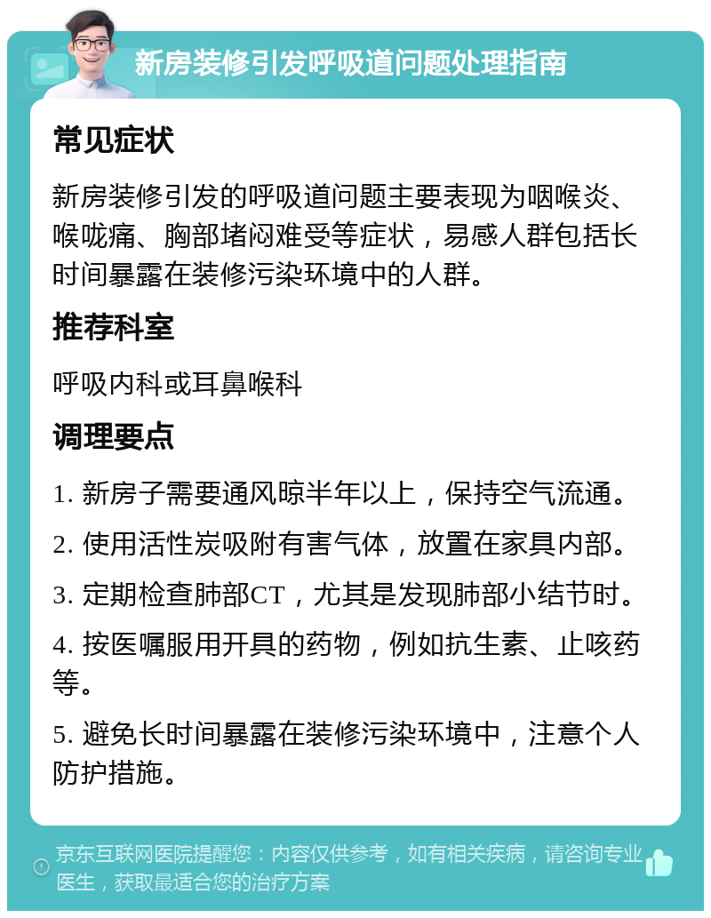 新房装修引发呼吸道问题处理指南 常见症状 新房装修引发的呼吸道问题主要表现为咽喉炎、喉咙痛、胸部堵闷难受等症状，易感人群包括长时间暴露在装修污染环境中的人群。 推荐科室 呼吸内科或耳鼻喉科 调理要点 1. 新房子需要通风晾半年以上，保持空气流通。 2. 使用活性炭吸附有害气体，放置在家具内部。 3. 定期检查肺部CT，尤其是发现肺部小结节时。 4. 按医嘱服用开具的药物，例如抗生素、止咳药等。 5. 避免长时间暴露在装修污染环境中，注意个人防护措施。