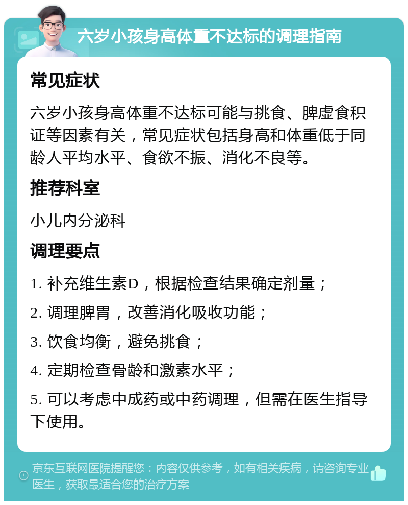 六岁小孩身高体重不达标的调理指南 常见症状 六岁小孩身高体重不达标可能与挑食、脾虚食积证等因素有关，常见症状包括身高和体重低于同龄人平均水平、食欲不振、消化不良等。 推荐科室 小儿内分泌科 调理要点 1. 补充维生素D，根据检查结果确定剂量； 2. 调理脾胃，改善消化吸收功能； 3. 饮食均衡，避免挑食； 4. 定期检查骨龄和激素水平； 5. 可以考虑中成药或中药调理，但需在医生指导下使用。