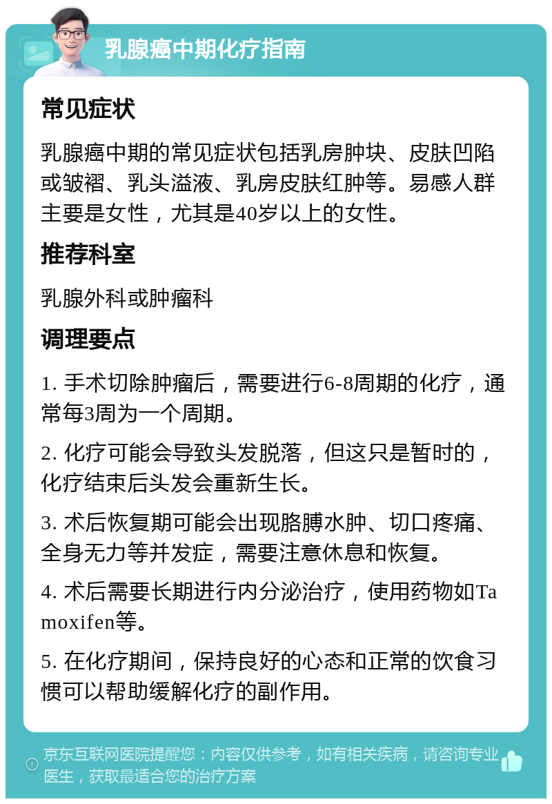 乳腺癌中期化疗指南 常见症状 乳腺癌中期的常见症状包括乳房肿块、皮肤凹陷或皱褶、乳头溢液、乳房皮肤红肿等。易感人群主要是女性，尤其是40岁以上的女性。 推荐科室 乳腺外科或肿瘤科 调理要点 1. 手术切除肿瘤后，需要进行6-8周期的化疗，通常每3周为一个周期。 2. 化疗可能会导致头发脱落，但这只是暂时的，化疗结束后头发会重新生长。 3. 术后恢复期可能会出现胳膊水肿、切口疼痛、全身无力等并发症，需要注意休息和恢复。 4. 术后需要长期进行内分泌治疗，使用药物如Tamoxifen等。 5. 在化疗期间，保持良好的心态和正常的饮食习惯可以帮助缓解化疗的副作用。