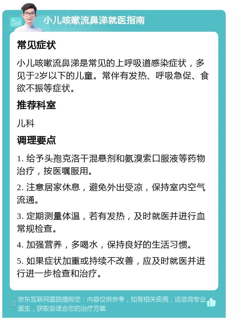 小儿咳嗽流鼻涕就医指南 常见症状 小儿咳嗽流鼻涕是常见的上呼吸道感染症状，多见于2岁以下的儿童。常伴有发热、呼吸急促、食欲不振等症状。 推荐科室 儿科 调理要点 1. 给予头孢克洛干混悬剂和氨溴索口服液等药物治疗，按医嘱服用。 2. 注意居家休息，避免外出受凉，保持室内空气流通。 3. 定期测量体温，若有发热，及时就医并进行血常规检查。 4. 加强营养，多喝水，保持良好的生活习惯。 5. 如果症状加重或持续不改善，应及时就医并进行进一步检查和治疗。