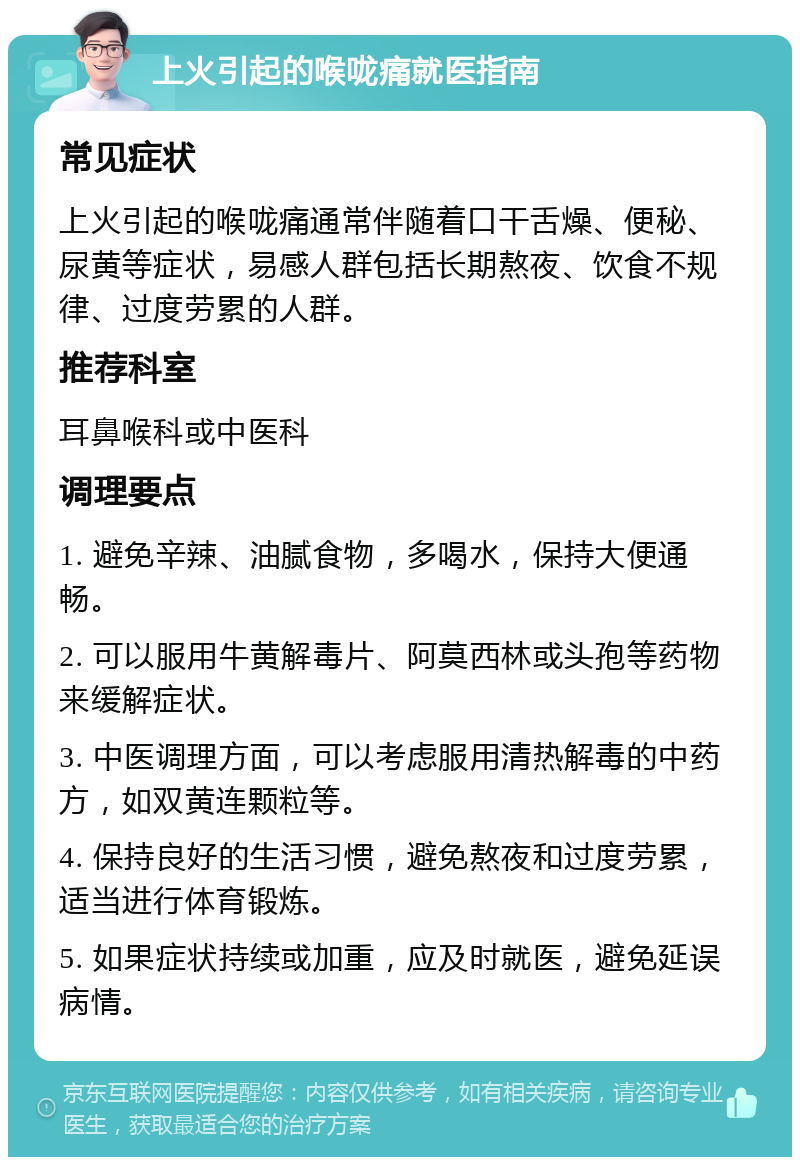 上火引起的喉咙痛就医指南 常见症状 上火引起的喉咙痛通常伴随着口干舌燥、便秘、尿黄等症状，易感人群包括长期熬夜、饮食不规律、过度劳累的人群。 推荐科室 耳鼻喉科或中医科 调理要点 1. 避免辛辣、油腻食物，多喝水，保持大便通畅。 2. 可以服用牛黄解毒片、阿莫西林或头孢等药物来缓解症状。 3. 中医调理方面，可以考虑服用清热解毒的中药方，如双黄连颗粒等。 4. 保持良好的生活习惯，避免熬夜和过度劳累，适当进行体育锻炼。 5. 如果症状持续或加重，应及时就医，避免延误病情。